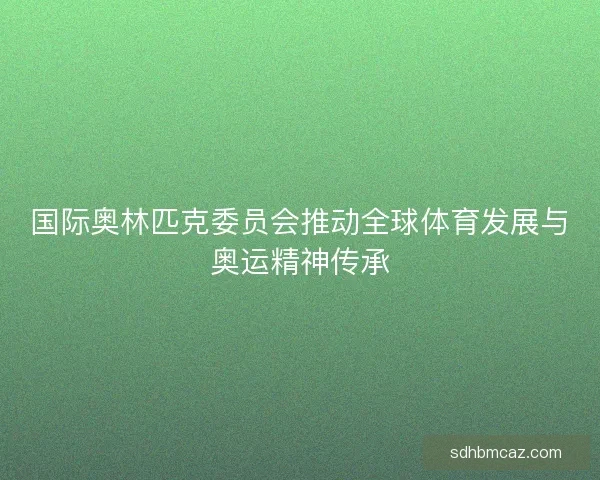 国际奥林匹克委员会推动全球体育发展与奥运精神传承