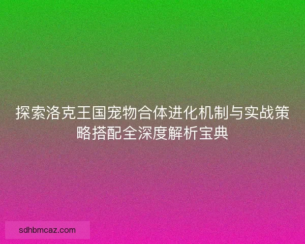 探索洛克王国宠物合体进化机制与实战策略搭配全深度解析宝典