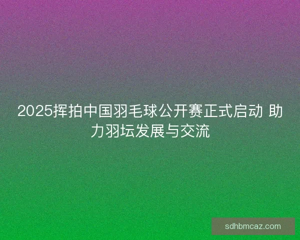 2025挥拍中国羽毛球公开赛正式启动 助力羽坛发展与交流