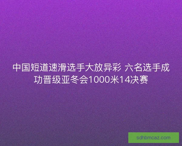 中国短道速滑选手大放异彩 六名选手成功晋级亚冬会1000米14决赛