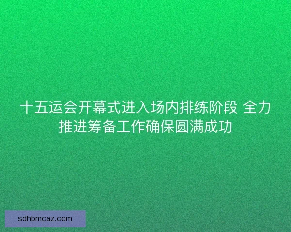 十五运会开幕式进入场内排练阶段 全力推进筹备工作确保圆满成功