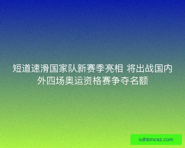 短道速滑国家队新赛季亮相 将出战国内外四场奥运资格赛争夺名额