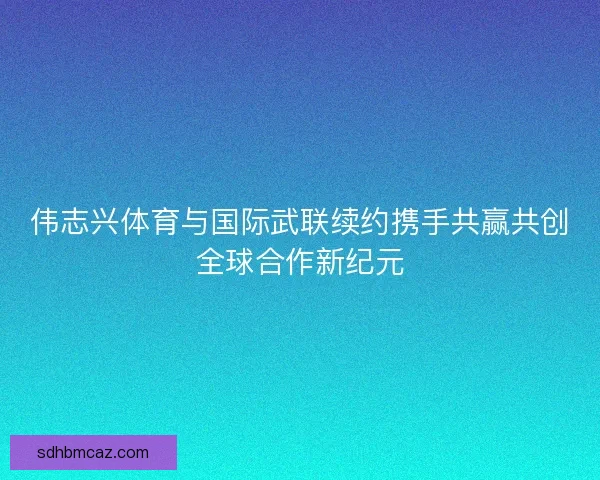 伟志兴体育与国际武联续约携手共赢共创全球合作新纪元