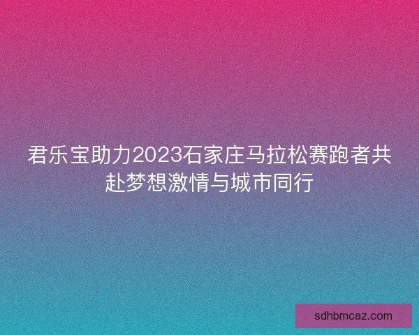 君乐宝助力2023石家庄马拉松赛跑者共赴梦想激情与城市同行