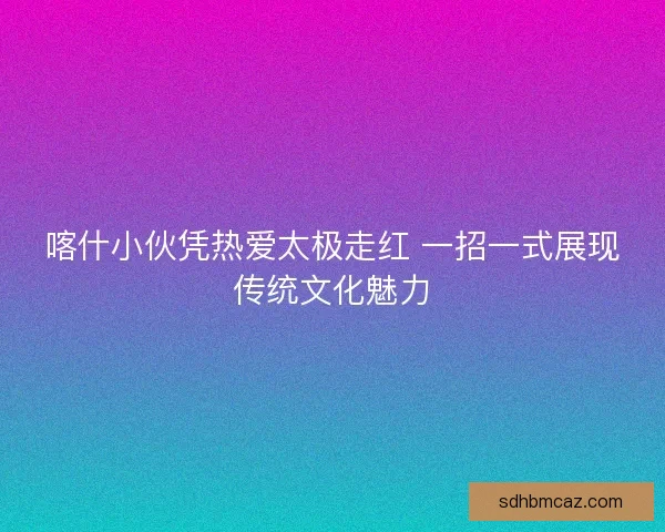 喀什小伙凭热爱太极走红 一招一式展现传统文化魅力
