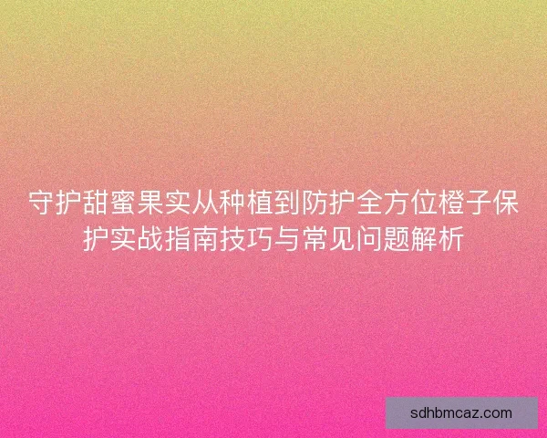 守护甜蜜果实从种植到防护全方位橙子保护实战指南技巧与常见问题解析