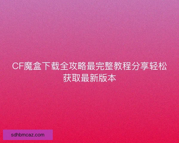 CF魔盒下载全攻略最完整教程分享轻松获取最新版本