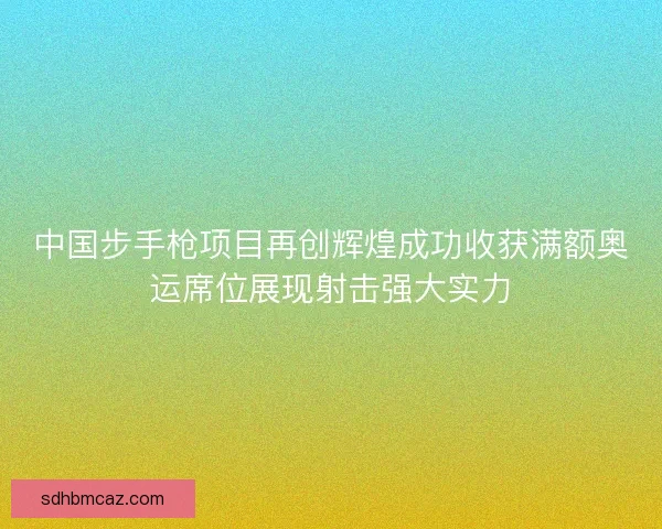 中国步手枪项目再创辉煌成功收获满额奥运席位展现射击强大实力
